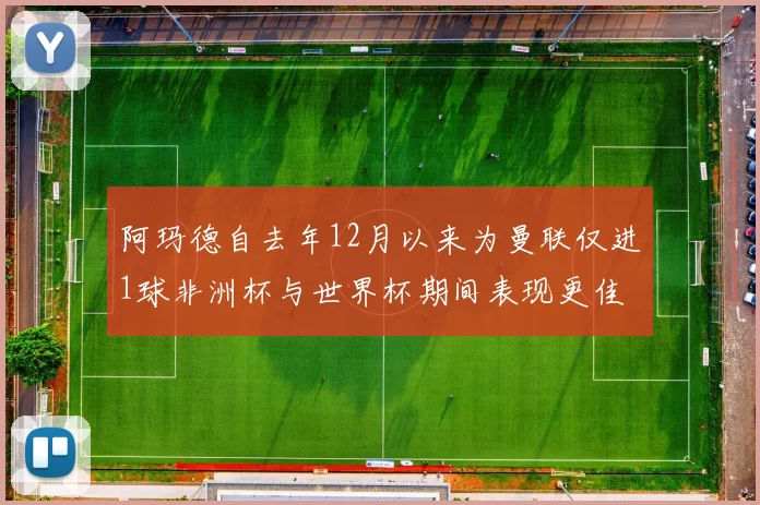 阿玛德自去年12月以来为曼联仅进1球非洲杯与世界杯期间表现更佳