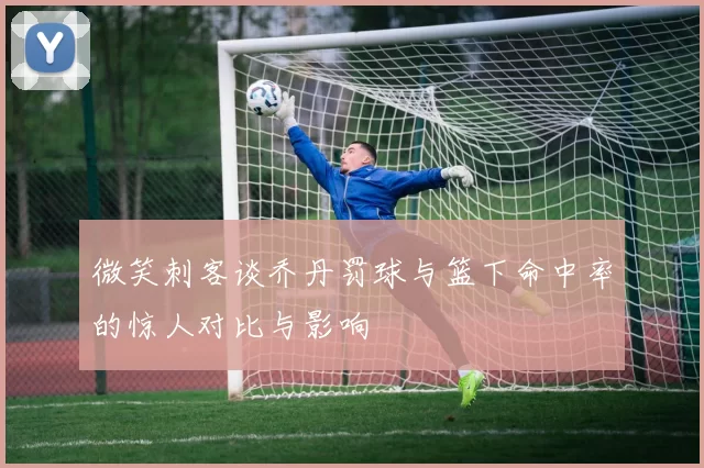 微笑刺客谈乔丹罚球与篮下命中率的惊人对比与影响