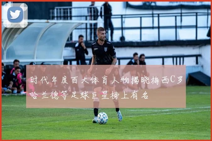 时代年度百大体育人物揭晓梅西C罗哈兰德等足球巨星榜上有名