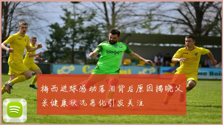 梅西进球感动落泪背后原因揭晓父亲健康状况恶化引发关注