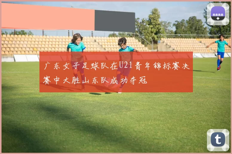广东女子足球队在U21青年锦标赛决赛中大胜山东队成功夺冠