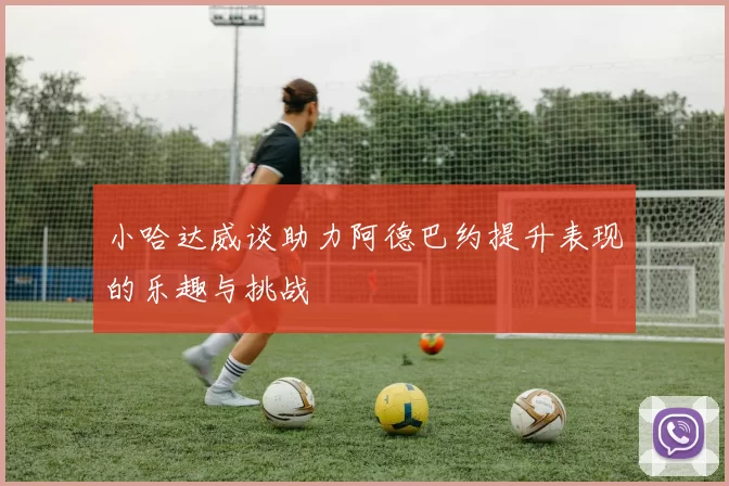 小哈达威谈助力阿德巴约提升表现的乐趣与挑战