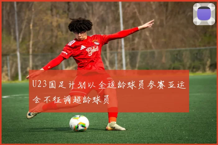 U23国足计划以全适龄球员参赛亚运会不征调超龄球员